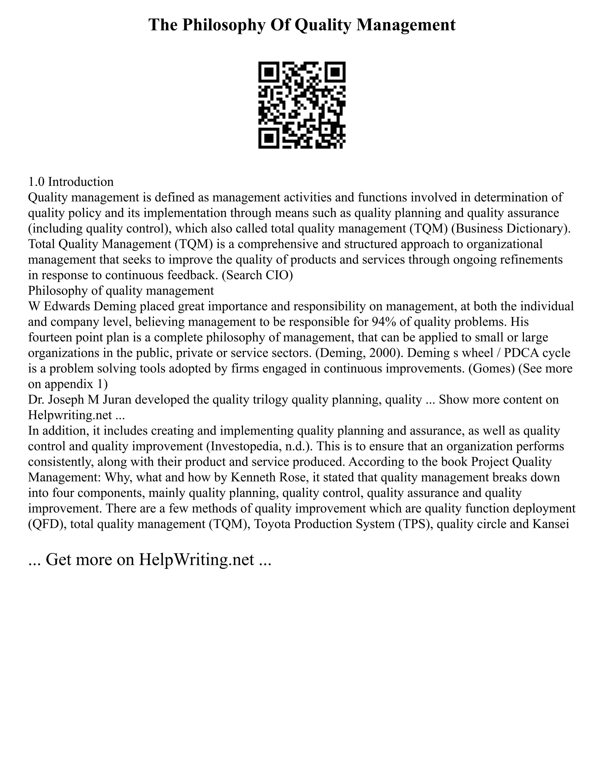 The Philosophy Of Quality Management
1.0 Introduction
Quality management is defined as management activities and functions involved in determination of
quality policy and its implementation through means such as quality planning and quality assurance
(including quality control), which also called total quality management (TQM) (Business Dictionary).
Total Quality Management (TQM) is a comprehensive and structured approach to organizational
management that seeks to improve the quality of products and services through ongoing refinements
in response to continuous feedback. (Search CIO)
Philosophy of quality management
W Edwards Deming placed great importance and responsibility on management, at both the individual
and company level, believing management to be responsible for 94% of quality problems. His
fourteen point plan is a complete philosophy of management, that can be applied to small or large
organizations in the public, private or service sectors. (Deming, 2000). Deming s wheel / PDCA cycle
is a problem solving tools adopted by firms engaged in continuous improvements. (Gomes) (See more
on appendix 1)
Dr. Joseph M Juran developed the quality trilogy quality planning, quality ... Show more content on
Helpwriting.net ...
In addition, it includes creating and implementing quality planning and assurance, as well as quality
control and quality improvement (Investopedia, n.d.). This is to ensure that an organization performs
consistently, along with their product and service produced. According to the book Project Quality
Management: Why, what and how by Kenneth Rose, it stated that quality management breaks down
into four components, mainly quality planning, quality control, quality assurance and quality
improvement. There are a few methods of quality improvement which are quality function deployment
(QFD), total quality management (TQM), Toyota Production System (TPS), quality circle and Kansei
... Get more on HelpWriting.net ...
 