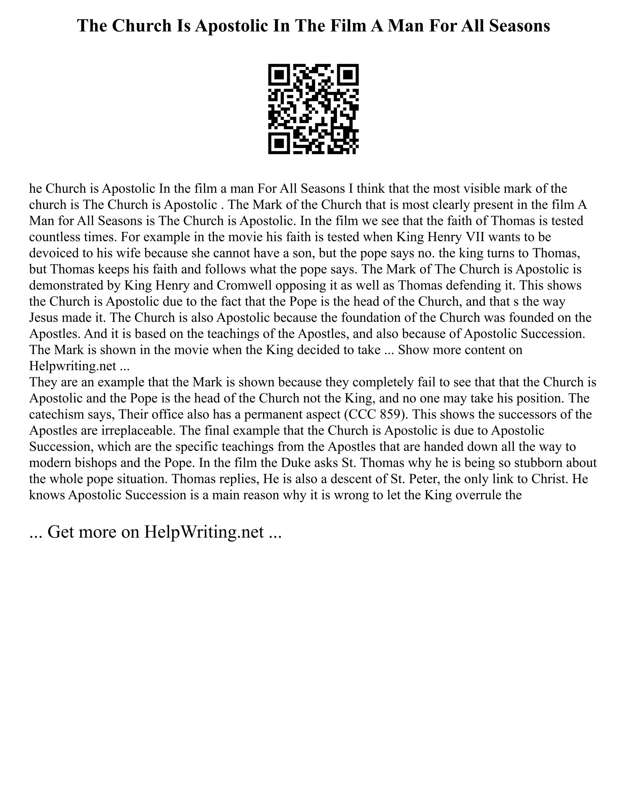 The Church Is Apostolic In The Film A Man For All Seasons
he Church is Apostolic In the film a man For All Seasons I think that the most visible mark of the
church is The Church is Apostolic . The Mark of the Church that is most clearly present in the film A
Man for All Seasons is The Church is Apostolic. In the film we see that the faith of Thomas is tested
countless times. For example in the movie his faith is tested when King Henry VII wants to be
devoiced to his wife because she cannot have a son, but the pope says no. the king turns to Thomas,
but Thomas keeps his faith and follows what the pope says. The Mark of The Church is Apostolic is
demonstrated by King Henry and Cromwell opposing it as well as Thomas defending it. This shows
the Church is Apostolic due to the fact that the Pope is the head of the Church, and that s the way
Jesus made it. The Church is also Apostolic because the foundation of the Church was founded on the
Apostles. And it is based on the teachings of the Apostles, and also because of Apostolic Succession.
The Mark is shown in the movie when the King decided to take ... Show more content on
Helpwriting.net ...
They are an example that the Mark is shown because they completely fail to see that that the Church is
Apostolic and the Pope is the head of the Church not the King, and no one may take his position. The
catechism says, Their office also has a permanent aspect (CCC 859). This shows the successors of the
Apostles are irreplaceable. The final example that the Church is Apostolic is due to Apostolic
Succession, which are the specific teachings from the Apostles that are handed down all the way to
modern bishops and the Pope. In the film the Duke asks St. Thomas why he is being so stubborn about
the whole pope situation. Thomas replies, He is also a descent of St. Peter, the only link to Christ. He
knows Apostolic Succession is a main reason why it is wrong to let the King overrule the
... Get more on HelpWriting.net ...
 