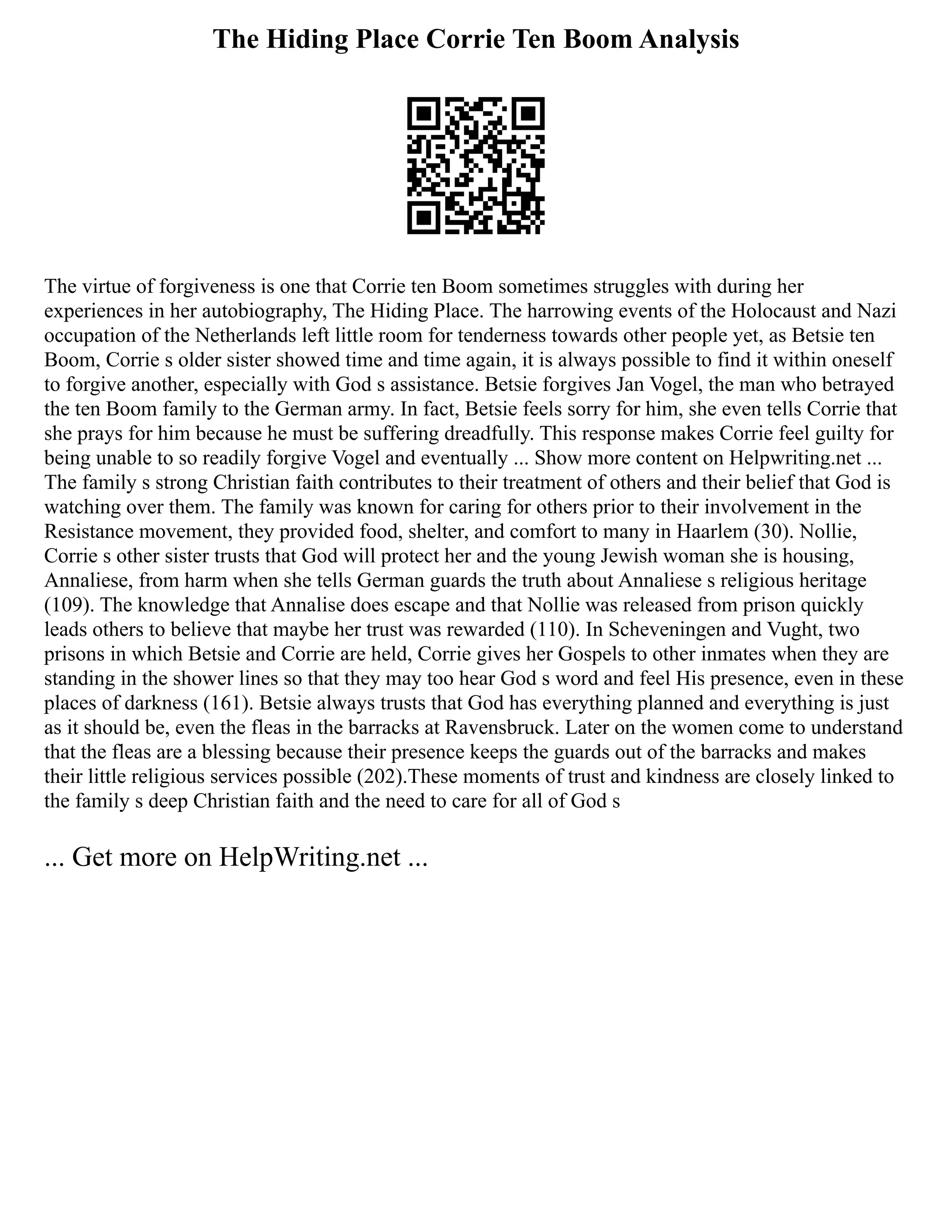 The Hiding Place Corrie Ten Boom Analysis
The virtue of forgiveness is one that Corrie ten Boom sometimes struggles with during her
experiences in her autobiography, The Hiding Place. The harrowing events of the Holocaust and Nazi
occupation of the Netherlands left little room for tenderness towards other people yet, as Betsie ten
Boom, Corrie s older sister showed time and time again, it is always possible to find it within oneself
to forgive another, especially with God s assistance. Betsie forgives Jan Vogel, the man who betrayed
the ten Boom family to the German army. In fact, Betsie feels sorry for him, she even tells Corrie that
she prays for him because he must be suffering dreadfully. This response makes Corrie feel guilty for
being unable to so readily forgive Vogel and eventually ... Show more content on Helpwriting.net ...
The family s strong Christian faith contributes to their treatment of others and their belief that God is
watching over them. The family was known for caring for others prior to their involvement in the
Resistance movement, they provided food, shelter, and comfort to many in Haarlem (30). Nollie,
Corrie s other sister trusts that God will protect her and the young Jewish woman she is housing,
Annaliese, from harm when she tells German guards the truth about Annaliese s religious heritage
(109). The knowledge that Annalise does escape and that Nollie was released from prison quickly
leads others to believe that maybe her trust was rewarded (110). In Scheveningen and Vught, two
prisons in which Betsie and Corrie are held, Corrie gives her Gospels to other inmates when they are
standing in the shower lines so that they may too hear God s word and feel His presence, even in these
places of darkness (161). Betsie always trusts that God has everything planned and everything is just
as it should be, even the fleas in the barracks at Ravensbruck. Later on the women come to understand
that the fleas are a blessing because their presence keeps the guards out of the barracks and makes
their little religious services possible (202).These moments of trust and kindness are closely linked to
the family s deep Christian faith and the need to care for all of God s
... Get more on HelpWriting.net ...
 