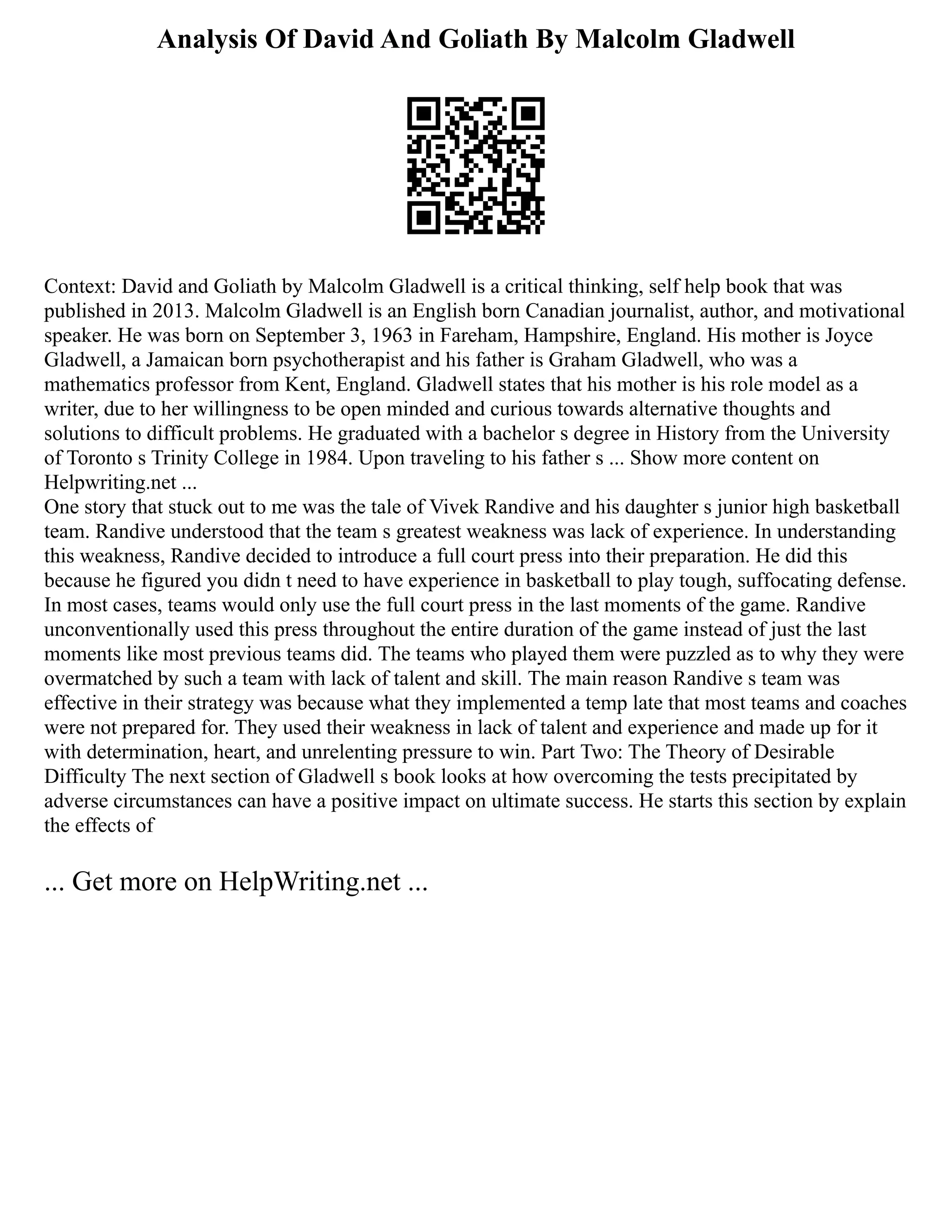 Analysis Of David And Goliath By Malcolm Gladwell
Context: David and Goliath by Malcolm Gladwell is a critical thinking, self help book that was
published in 2013. Malcolm Gladwell is an English born Canadian journalist, author, and motivational
speaker. He was born on September 3, 1963 in Fareham, Hampshire, England. His mother is Joyce
Gladwell, a Jamaican born psychotherapist and his father is Graham Gladwell, who was a
mathematics professor from Kent, England. Gladwell states that his mother is his role model as a
writer, due to her willingness to be open minded and curious towards alternative thoughts and
solutions to difficult problems. He graduated with a bachelor s degree in History from the University
of Toronto s Trinity College in 1984. Upon traveling to his father s ... Show more content on
Helpwriting.net ...
One story that stuck out to me was the tale of Vivek Randive and his daughter s junior high basketball
team. Randive understood that the team s greatest weakness was lack of experience. In understanding
this weakness, Randive decided to introduce a full court press into their preparation. He did this
because he figured you didn t need to have experience in basketball to play tough, suffocating defense.
In most cases, teams would only use the full court press in the last moments of the game. Randive
unconventionally used this press throughout the entire duration of the game instead of just the last
moments like most previous teams did. The teams who played them were puzzled as to why they were
overmatched by such a team with lack of talent and skill. The main reason Randive s team was
effective in their strategy was because what they implemented a temp late that most teams and coaches
were not prepared for. They used their weakness in lack of talent and experience and made up for it
with determination, heart, and unrelenting pressure to win. Part Two: The Theory of Desirable
Difficulty The next section of Gladwell s book looks at how overcoming the tests precipitated by
adverse circumstances can have a positive impact on ultimate success. He starts this section by explain
the effects of
... Get more on HelpWriting.net ...
 