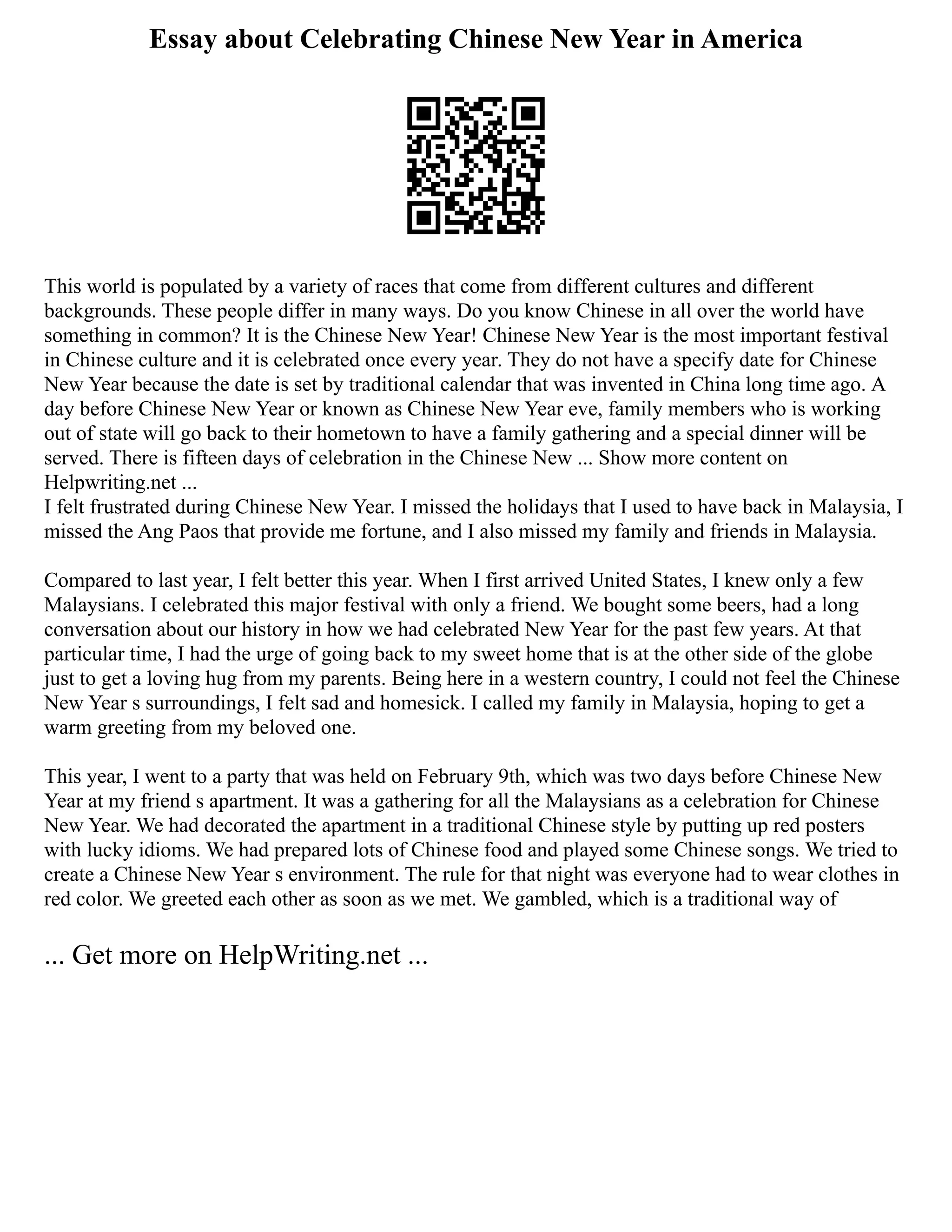 Essay about Celebrating Chinese New Year in America
This world is populated by a variety of races that come from different cultures and different
backgrounds. These people differ in many ways. Do you know Chinese in all over the world have
something in common? It is the Chinese New Year! Chinese New Year is the most important festival
in Chinese culture and it is celebrated once every year. They do not have a specify date for Chinese
New Year because the date is set by traditional calendar that was invented in China long time ago. A
day before Chinese New Year or known as Chinese New Year eve, family members who is working
out of state will go back to their hometown to have a family gathering and a special dinner will be
served. There is fifteen days of celebration in the Chinese New ... Show more content on
Helpwriting.net ...
I felt frustrated during Chinese New Year. I missed the holidays that I used to have back in Malaysia, I
missed the Ang Paos that provide me fortune, and I also missed my family and friends in Malaysia.
Compared to last year, I felt better this year. When I first arrived United States, I knew only a few
Malaysians. I celebrated this major festival with only a friend. We bought some beers, had a long
conversation about our history in how we had celebrated New Year for the past few years. At that
particular time, I had the urge of going back to my sweet home that is at the other side of the globe
just to get a loving hug from my parents. Being here in a western country, I could not feel the Chinese
New Year s surroundings, I felt sad and homesick. I called my family in Malaysia, hoping to get a
warm greeting from my beloved one.
This year, I went to a party that was held on February 9th, which was two days before Chinese New
Year at my friend s apartment. It was a gathering for all the Malaysians as a celebration for Chinese
New Year. We had decorated the apartment in a traditional Chinese style by putting up red posters
with lucky idioms. We had prepared lots of Chinese food and played some Chinese songs. We tried to
create a Chinese New Year s environment. The rule for that night was everyone had to wear clothes in
red color. We greeted each other as soon as we met. We gambled, which is a traditional way of
... Get more on HelpWriting.net ...
 