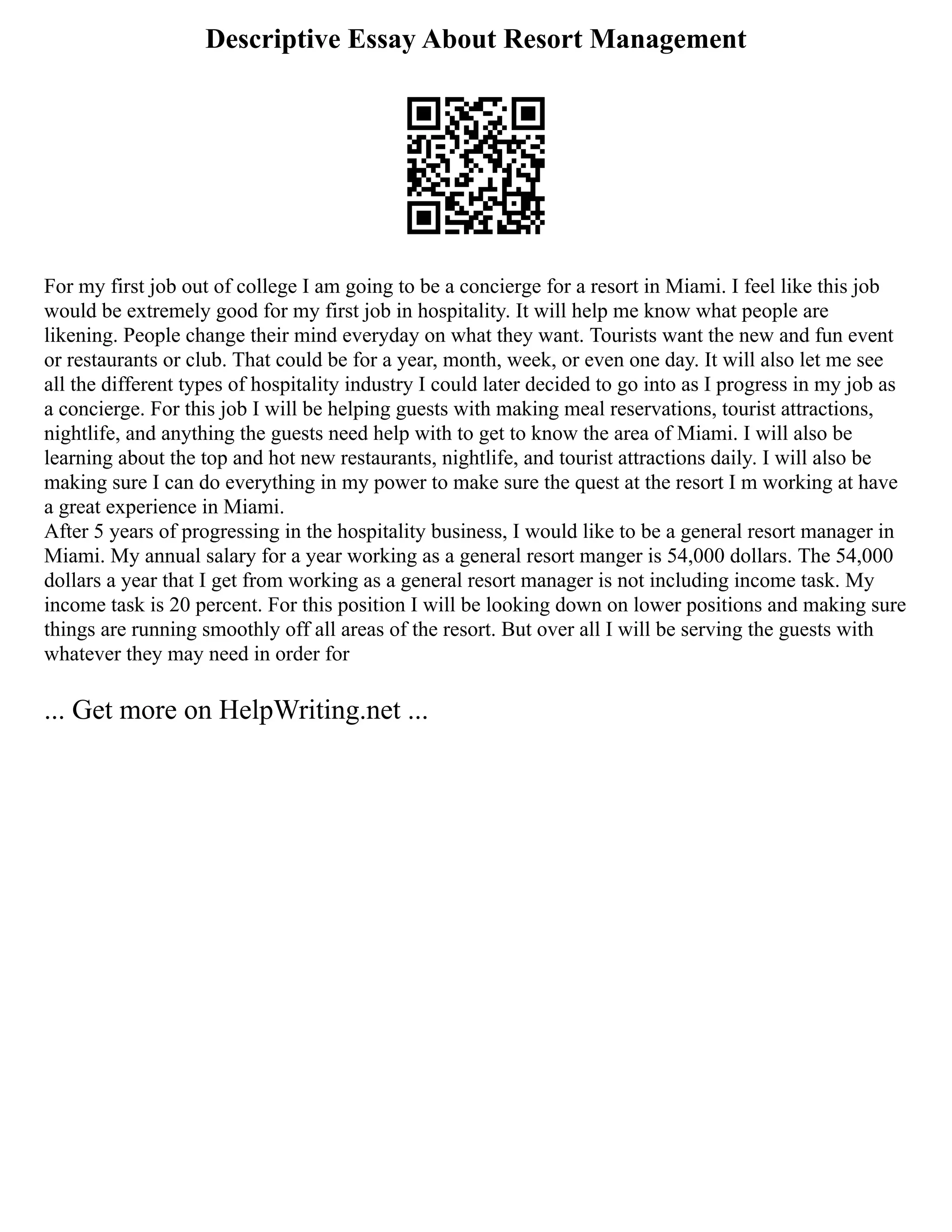 Descriptive Essay About Resort Management
For my first job out of college I am going to be a concierge for a resort in Miami. I feel like this job
would be extremely good for my first job in hospitality. It will help me know what people are
likening. People change their mind everyday on what they want. Tourists want the new and fun event
or restaurants or club. That could be for a year, month, week, or even one day. It will also let me see
all the different types of hospitality industry I could later decided to go into as I progress in my job as
a concierge. For this job I will be helping guests with making meal reservations, tourist attractions,
nightlife, and anything the guests need help with to get to know the area of Miami. I will also be
learning about the top and hot new restaurants, nightlife, and tourist attractions daily. I will also be
making sure I can do everything in my power to make sure the quest at the resort I m working at have
a great experience in Miami.
After 5 years of progressing in the hospitality business, I would like to be a general resort manager in
Miami. My annual salary for a year working as a general resort manger is 54,000 dollars. The 54,000
dollars a year that I get from working as a general resort manager is not including income task. My
income task is 20 percent. For this position I will be looking down on lower positions and making sure
things are running smoothly off all areas of the resort. But over all I will be serving the guests with
whatever they may need in order for
... Get more on HelpWriting.net ...
 