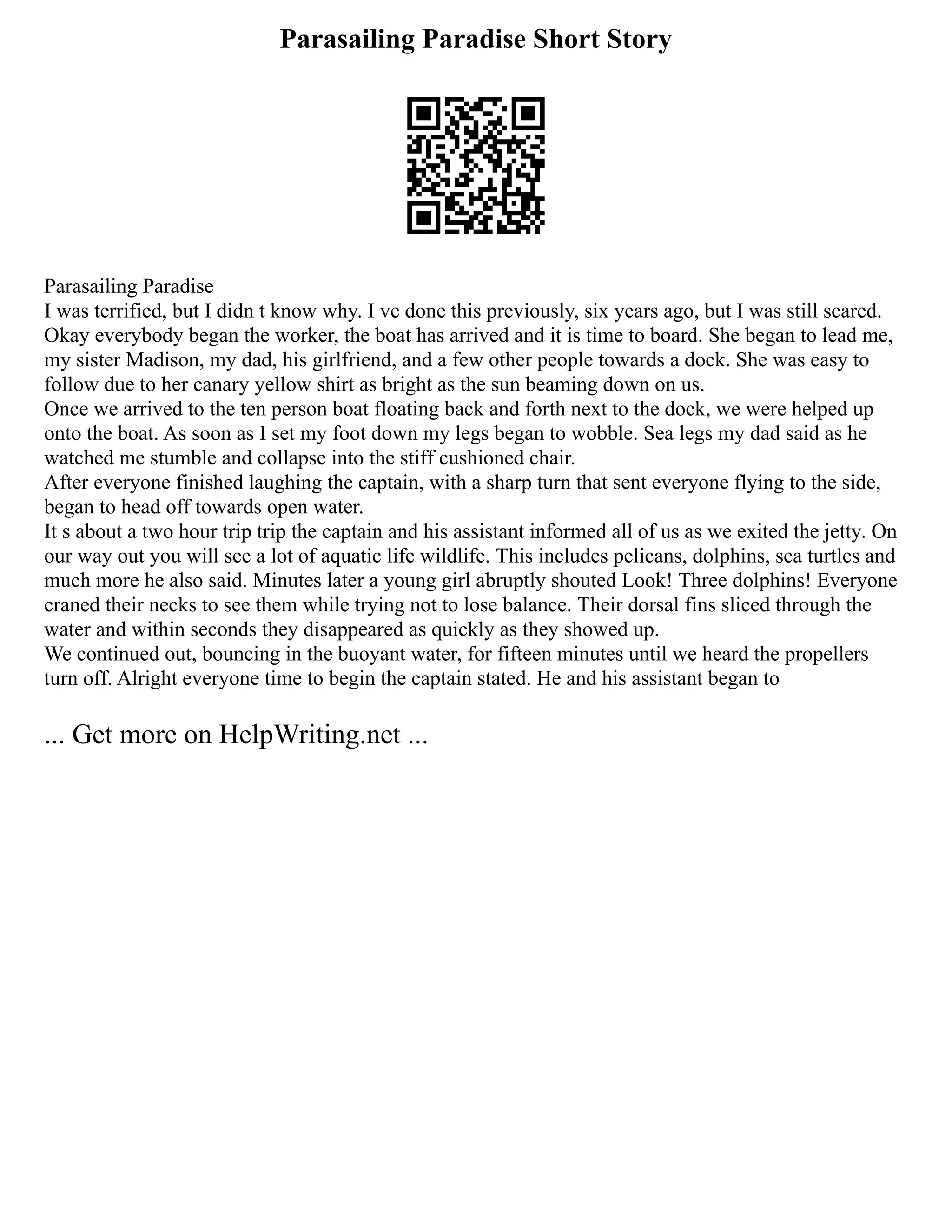 Parasailing Paradise Short Story
Parasailing Paradise
I was terrified, but I didn t know why. I ve done this previously, six years ago, but I was still scared.
Okay everybody began the worker, the boat has arrived and it is time to board. She began to lead me,
my sister Madison, my dad, his girlfriend, and a few other people towards a dock. She was easy to
follow due to her canary yellow shirt as bright as the sun beaming down on us.
Once we arrived to the ten person boat floating back and forth next to the dock, we were helped up
onto the boat. As soon as I set my foot down my legs began to wobble. Sea legs my dad said as he
watched me stumble and collapse into the stiff cushioned chair.
After everyone finished laughing the captain, with a sharp turn that sent everyone flying to the side,
began to head off towards open water.
It s about a two hour trip trip the captain and his assistant informed all of us as we exited the jetty. On
our way out you will see a lot of aquatic life wildlife. This includes pelicans, dolphins, sea turtles and
much more he also said. Minutes later a young girl abruptly shouted Look! Three dolphins! Everyone
craned their necks to see them while trying not to lose balance. Their dorsal fins sliced through the
water and within seconds they disappeared as quickly as they showed up.
We continued out, bouncing in the buoyant water, for fifteen minutes until we heard the propellers
turn off. Alright everyone time to begin the captain stated. He and his assistant began to
... Get more on HelpWriting.net ...
 