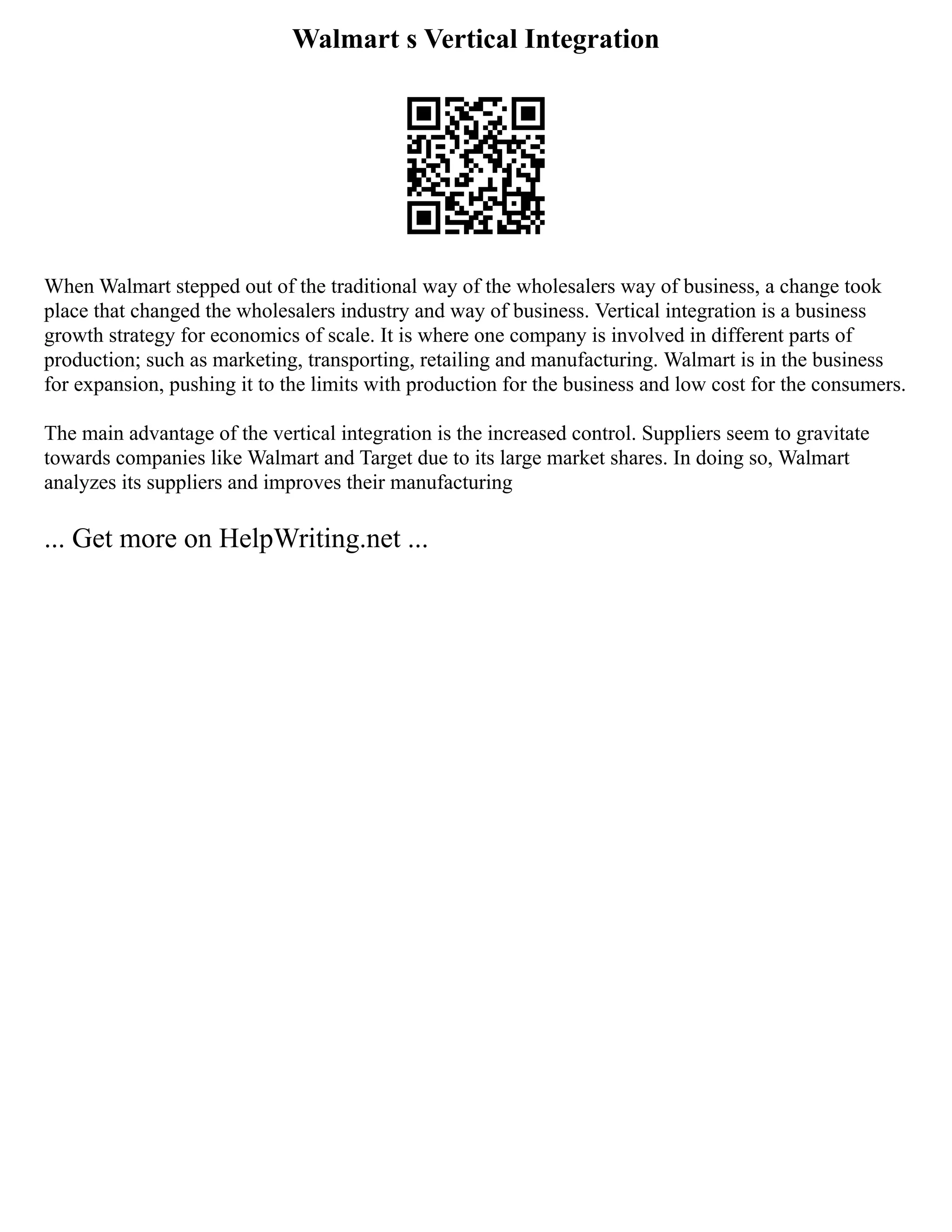 Walmart s Vertical Integration
When Walmart stepped out of the traditional way of the wholesalers way of business, a change took
place that changed the wholesalers industry and way of business. Vertical integration is a business
growth strategy for economics of scale. It is where one company is involved in different parts of
production; such as marketing, transporting, retailing and manufacturing. Walmart is in the business
for expansion, pushing it to the limits with production for the business and low cost for the consumers.
The main advantage of the vertical integration is the increased control. Suppliers seem to gravitate
towards companies like Walmart and Target due to its large market shares. In doing so, Walmart
analyzes its suppliers and improves their manufacturing
... Get more on HelpWriting.net ...
 