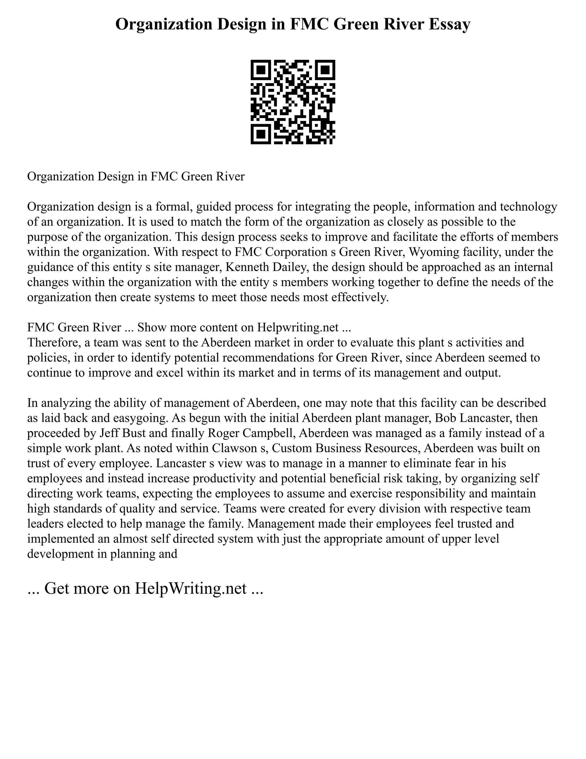 Organization Design in FMC Green River Essay
Organization Design in FMC Green River
Organization design is a formal, guided process for integrating the people, information and technology
of an organization. It is used to match the form of the organization as closely as possible to the
purpose of the organization. This design process seeks to improve and facilitate the efforts of members
within the organization. With respect to FMC Corporation s Green River, Wyoming facility, under the
guidance of this entity s site manager, Kenneth Dailey, the design should be approached as an internal
changes within the organization with the entity s members working together to define the needs of the
organization then create systems to meet those needs most effectively.
FMC Green River ... Show more content on Helpwriting.net ...
Therefore, a team was sent to the Aberdeen market in order to evaluate this plant s activities and
policies, in order to identify potential recommendations for Green River, since Aberdeen seemed to
continue to improve and excel within its market and in terms of its management and output.
In analyzing the ability of management of Aberdeen, one may note that this facility can be described
as laid back and easygoing. As begun with the initial Aberdeen plant manager, Bob Lancaster, then
proceeded by Jeff Bust and finally Roger Campbell, Aberdeen was managed as a family instead of a
simple work plant. As noted within Clawson s, Custom Business Resources, Aberdeen was built on
trust of every employee. Lancaster s view was to manage in a manner to eliminate fear in his
employees and instead increase productivity and potential beneficial risk taking, by organizing self
directing work teams, expecting the employees to assume and exercise responsibility and maintain
high standards of quality and service. Teams were created for every division with respective team
leaders elected to help manage the family. Management made their employees feel trusted and
implemented an almost self directed system with just the appropriate amount of upper level
development in planning and
... Get more on HelpWriting.net ...
 