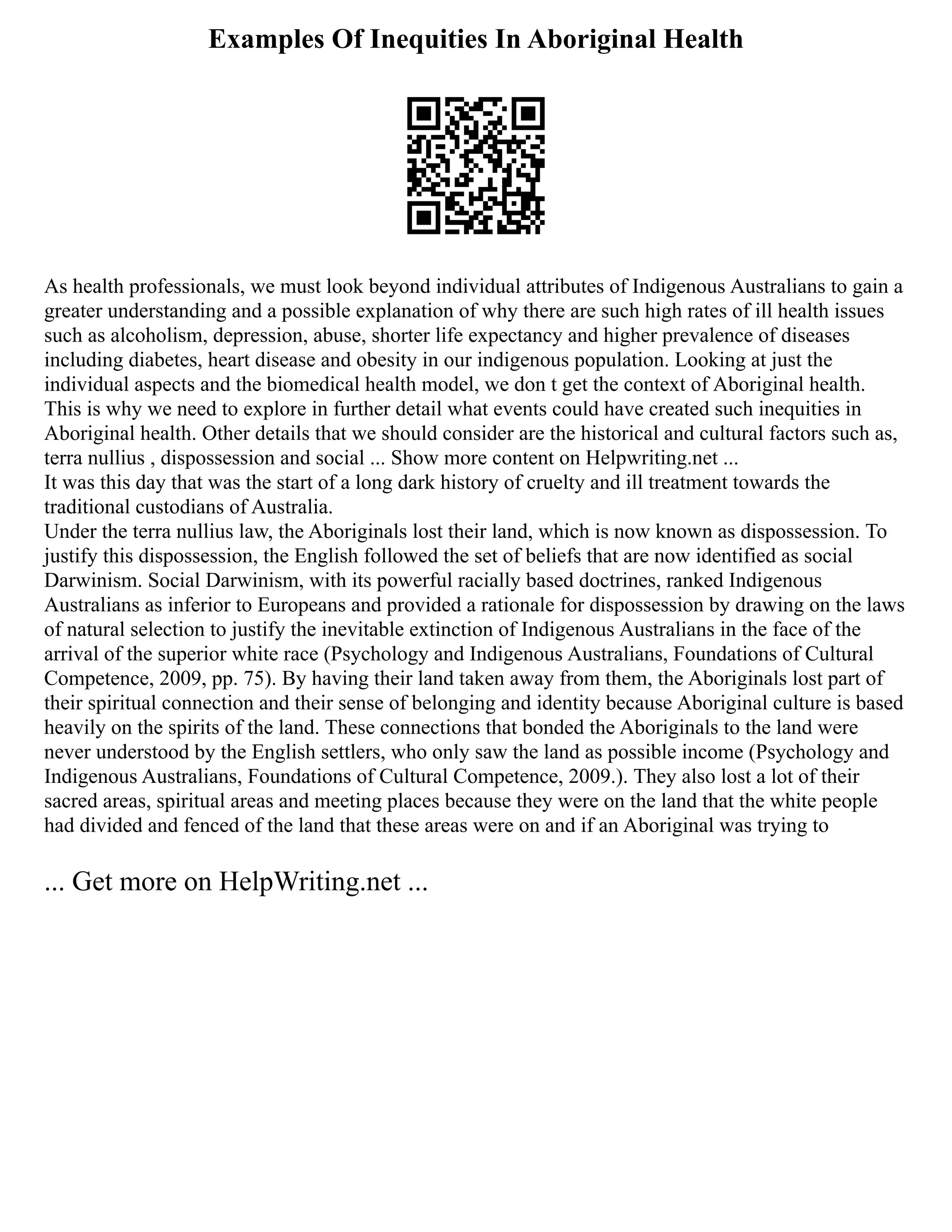 Examples Of Inequities In Aboriginal Health
As health professionals, we must look beyond individual attributes of Indigenous Australians to gain a
greater understanding and a possible explanation of why there are such high rates of ill health issues
such as alcoholism, depression, abuse, shorter life expectancy and higher prevalence of diseases
including diabetes, heart disease and obesity in our indigenous population. Looking at just the
individual aspects and the biomedical health model, we don t get the context of Aboriginal health.
This is why we need to explore in further detail what events could have created such inequities in
Aboriginal health. Other details that we should consider are the historical and cultural factors such as,
terra nullius , dispossession and social ... Show more content on Helpwriting.net ...
It was this day that was the start of a long dark history of cruelty and ill treatment towards the
traditional custodians of Australia.
Under the terra nullius law, the Aboriginals lost their land, which is now known as dispossession. To
justify this dispossession, the English followed the set of beliefs that are now identified as social
Darwinism. Social Darwinism, with its powerful racially based doctrines, ranked Indigenous
Australians as inferior to Europeans and provided a rationale for dispossession by drawing on the laws
of natural selection to justify the inevitable extinction of Indigenous Australians in the face of the
arrival of the superior white race (Psychology and Indigenous Australians, Foundations of Cultural
Competence, 2009, pp. 75). By having their land taken away from them, the Aboriginals lost part of
their spiritual connection and their sense of belonging and identity because Aboriginal culture is based
heavily on the spirits of the land. These connections that bonded the Aboriginals to the land were
never understood by the English settlers, who only saw the land as possible income (Psychology and
Indigenous Australians, Foundations of Cultural Competence, 2009.). They also lost a lot of their
sacred areas, spiritual areas and meeting places because they were on the land that the white people
had divided and fenced of the land that these areas were on and if an Aboriginal was trying to
... Get more on HelpWriting.net ...
 