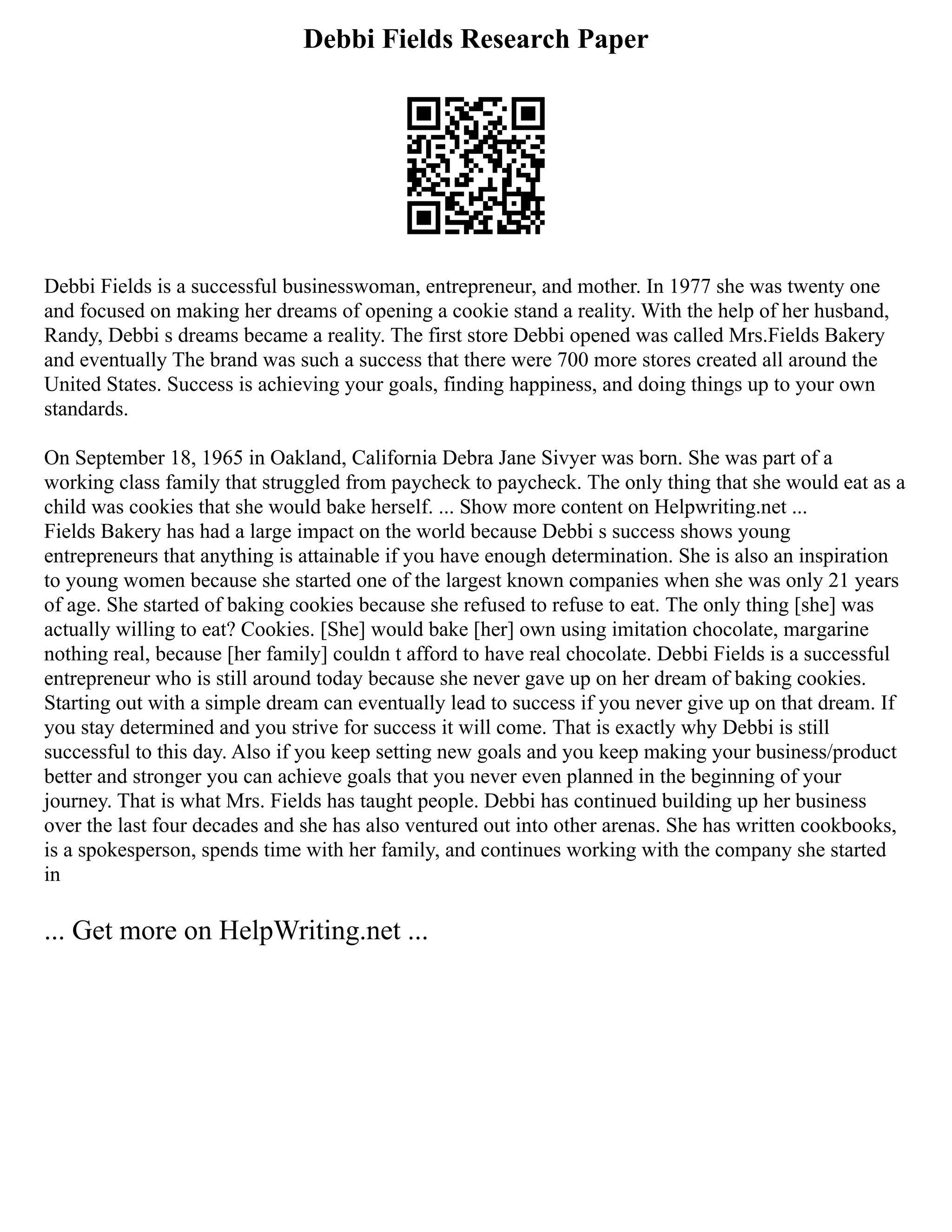 Debbi Fields Research Paper
Debbi Fields is a successful businesswoman, entrepreneur, and mother. In 1977 she was twenty one
and focused on making her dreams of opening a cookie stand a reality. With the help of her husband,
Randy, Debbi s dreams became a reality. The first store Debbi opened was called Mrs.Fields Bakery
and eventually The brand was such a success that there were 700 more stores created all around the
United States. Success is achieving your goals, finding happiness, and doing things up to your own
standards.
On September 18, 1965 in Oakland, California Debra Jane Sivyer was born. She was part of a
working class family that struggled from paycheck to paycheck. The only thing that she would eat as a
child was cookies that she would bake herself. ... Show more content on Helpwriting.net ...
Fields Bakery has had a large impact on the world because Debbi s success shows young
entrepreneurs that anything is attainable if you have enough determination. She is also an inspiration
to young women because she started one of the largest known companies when she was only 21 years
of age. She started of baking cookies because she refused to refuse to eat. The only thing [she] was
actually willing to eat? Cookies. [She] would bake [her] own using imitation chocolate, margarine
nothing real, because [her family] couldn t afford to have real chocolate. Debbi Fields is a successful
entrepreneur who is still around today because she never gave up on her dream of baking cookies.
Starting out with a simple dream can eventually lead to success if you never give up on that dream. If
you stay determined and you strive for success it will come. That is exactly why Debbi is still
successful to this day. Also if you keep setting new goals and you keep making your business/product
better and stronger you can achieve goals that you never even planned in the beginning of your
journey. That is what Mrs. Fields has taught people. Debbi has continued building up her business
over the last four decades and she has also ventured out into other arenas. She has written cookbooks,
is a spokesperson, spends time with her family, and continues working with the company she started
in
... Get more on HelpWriting.net ...
 