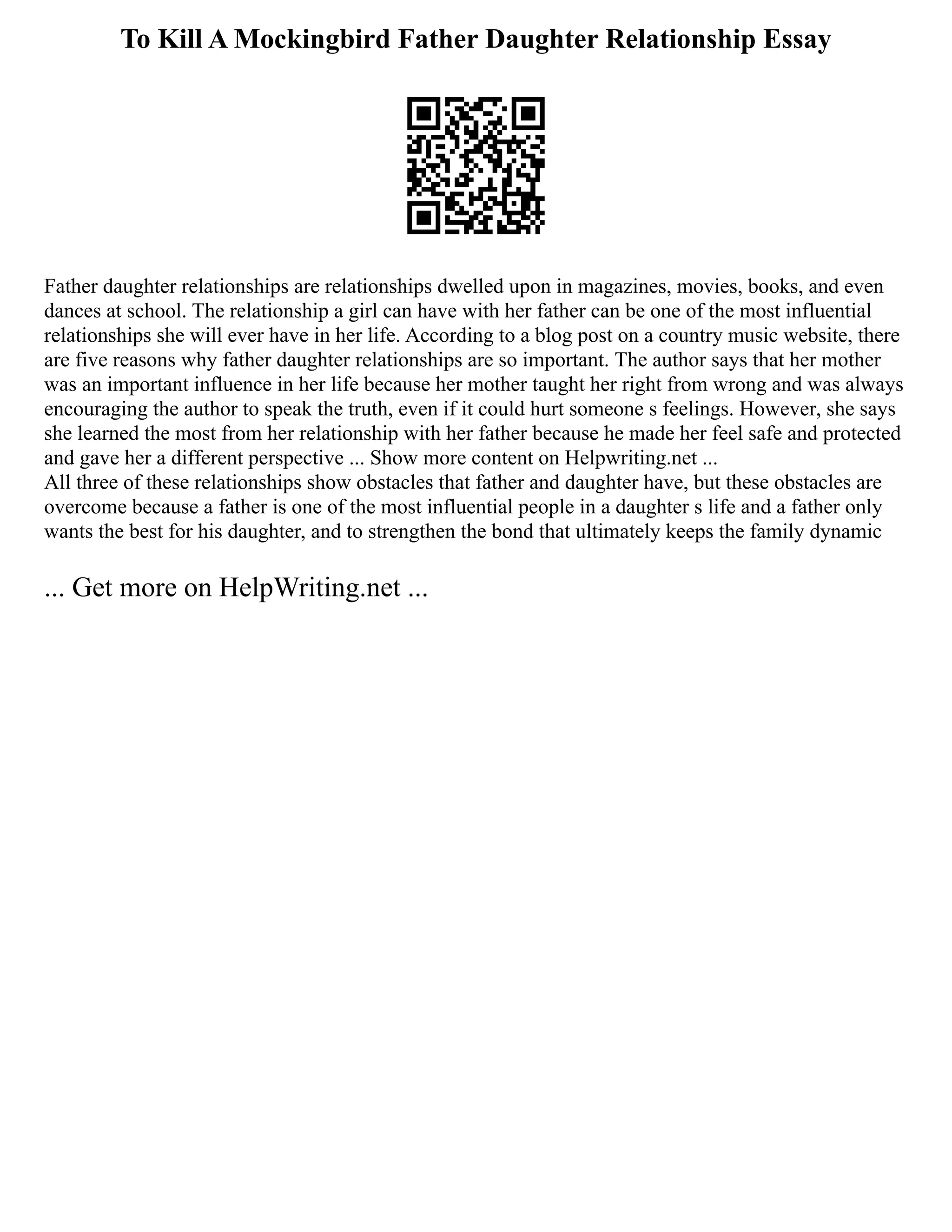 To Kill A Mockingbird Father Daughter Relationship Essay
Father daughter relationships are relationships dwelled upon in magazines, movies, books, and even
dances at school. The relationship a girl can have with her father can be one of the most influential
relationships she will ever have in her life. According to a blog post on a country music website, there
are five reasons why father daughter relationships are so important. The author says that her mother
was an important influence in her life because her mother taught her right from wrong and was always
encouraging the author to speak the truth, even if it could hurt someone s feelings. However, she says
she learned the most from her relationship with her father because he made her feel safe and protected
and gave her a different perspective ... Show more content on Helpwriting.net ...
All three of these relationships show obstacles that father and daughter have, but these obstacles are
overcome because a father is one of the most influential people in a daughter s life and a father only
wants the best for his daughter, and to strengthen the bond that ultimately keeps the family dynamic
... Get more on HelpWriting.net ...
 