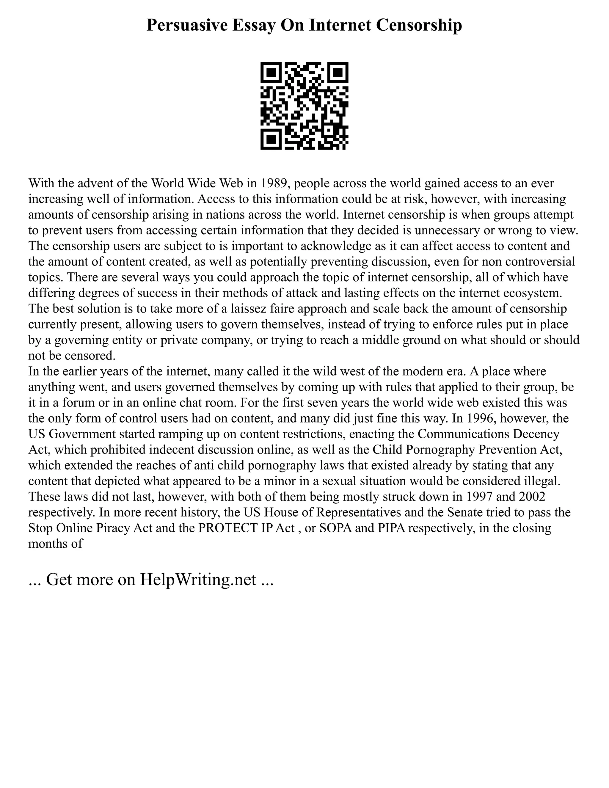 Persuasive Essay On Internet Censorship
With the advent of the World Wide Web in 1989, people across the world gained access to an ever
increasing well of information. Access to this information could be at risk, however, with increasing
amounts of censorship arising in nations across the world. Internet censorship is when groups attempt
to prevent users from accessing certain information that they decided is unnecessary or wrong to view.
The censorship users are subject to is important to acknowledge as it can affect access to content and
the amount of content created, as well as potentially preventing discussion, even for non controversial
topics. There are several ways you could approach the topic of internet censorship, all of which have
differing degrees of success in their methods of attack and lasting effects on the internet ecosystem.
The best solution is to take more of a laissez faire approach and scale back the amount of censorship
currently present, allowing users to govern themselves, instead of trying to enforce rules put in place
by a governing entity or private company, or trying to reach a middle ground on what should or should
not be censored.
In the earlier years of the internet, many called it the wild west of the modern era. A place where
anything went, and users governed themselves by coming up with rules that applied to their group, be
it in a forum or in an online chat room. For the first seven years the world wide web existed this was
the only form of control users had on content, and many did just fine this way. In 1996, however, the
US Government started ramping up on content restrictions, enacting the Communications Decency
Act, which prohibited indecent discussion online, as well as the Child Pornography Prevention Act,
which extended the reaches of anti child pornography laws that existed already by stating that any
content that depicted what appeared to be a minor in a sexual situation would be considered illegal.
These laws did not last, however, with both of them being mostly struck down in 1997 and 2002
respectively. In more recent history, the US House of Representatives and the Senate tried to pass the
Stop Online Piracy Act and the PROTECT IP Act , or SOPA and PIPA respectively, in the closing
months of
... Get more on HelpWriting.net ...
 