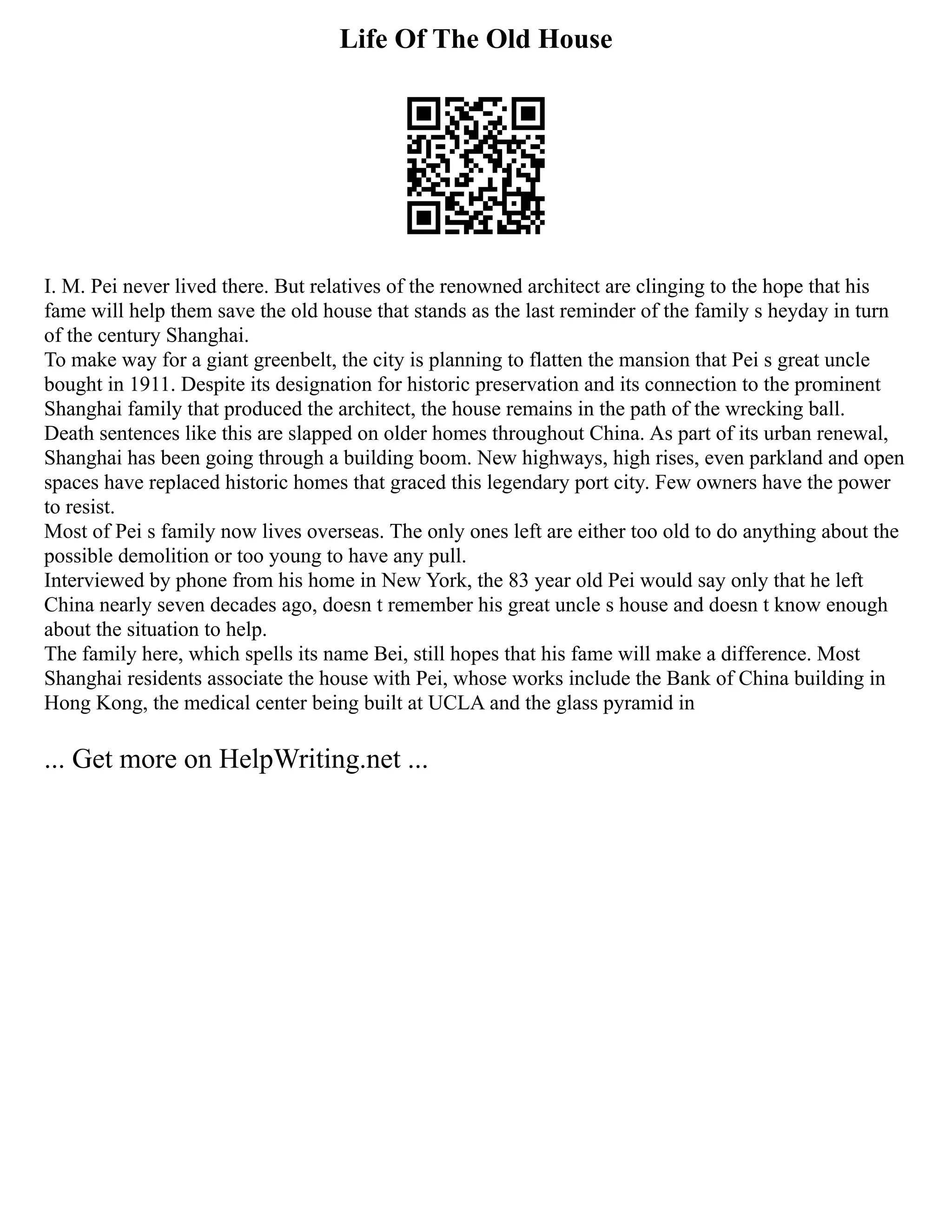 Life Of The Old House
I. M. Pei never lived there. But relatives of the renowned architect are clinging to the hope that his
fame will help them save the old house that stands as the last reminder of the family s heyday in turn
of the century Shanghai.
To make way for a giant greenbelt, the city is planning to flatten the mansion that Pei s great uncle
bought in 1911. Despite its designation for historic preservation and its connection to the prominent
Shanghai family that produced the architect, the house remains in the path of the wrecking ball.
Death sentences like this are slapped on older homes throughout China. As part of its urban renewal,
Shanghai has been going through a building boom. New highways, high rises, even parkland and open
spaces have replaced historic homes that graced this legendary port city. Few owners have the power
to resist.
Most of Pei s family now lives overseas. The only ones left are either too old to do anything about the
possible demolition or too young to have any pull.
Interviewed by phone from his home in New York, the 83 year old Pei would say only that he left
China nearly seven decades ago, doesn t remember his great uncle s house and doesn t know enough
about the situation to help.
The family here, which spells its name Bei, still hopes that his fame will make a difference. Most
Shanghai residents associate the house with Pei, whose works include the Bank of China building in
Hong Kong, the medical center being built at UCLA and the glass pyramid in
... Get more on HelpWriting.net ...
 