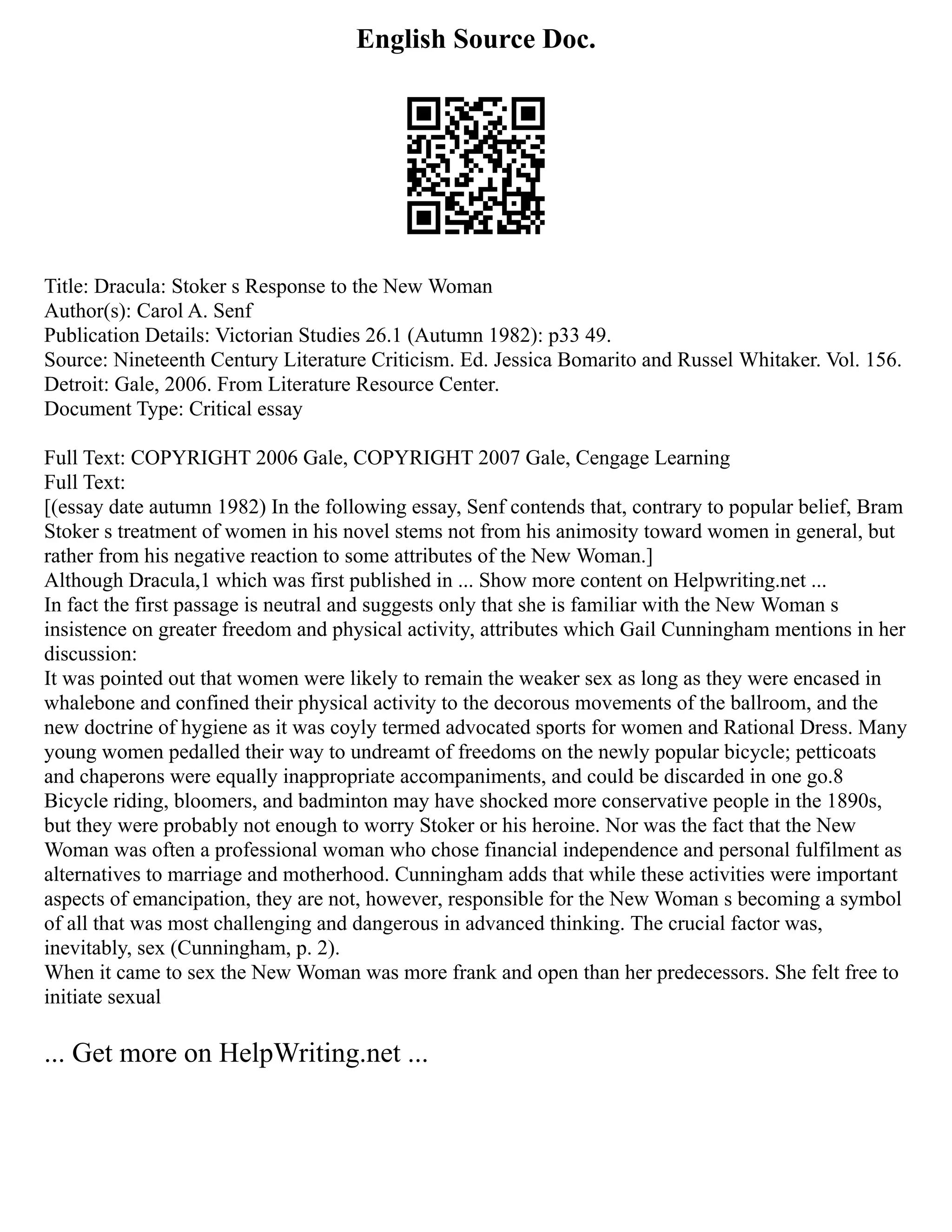 English Source Doc.
Title: Dracula: Stoker s Response to the New Woman
Author(s): Carol A. Senf
Publication Details: Victorian Studies 26.1 (Autumn 1982): p33 49.
Source: Nineteenth Century Literature Criticism. Ed. Jessica Bomarito and Russel Whitaker. Vol. 156.
Detroit: Gale, 2006. From Literature Resource Center.
Document Type: Critical essay
Full Text: COPYRIGHT 2006 Gale, COPYRIGHT 2007 Gale, Cengage Learning
Full Text:
[(essay date autumn 1982) In the following essay, Senf contends that, contrary to popular belief, Bram
Stoker s treatment of women in his novel stems not from his animosity toward women in general, but
rather from his negative reaction to some attributes of the New Woman.]
Although Dracula,1 which was first published in ... Show more content on Helpwriting.net ...
In fact the first passage is neutral and suggests only that she is familiar with the New Woman s
insistence on greater freedom and physical activity, attributes which Gail Cunningham mentions in her
discussion:
It was pointed out that women were likely to remain the weaker sex as long as they were encased in
whalebone and confined their physical activity to the decorous movements of the ballroom, and the
new doctrine of hygiene as it was coyly termed advocated sports for women and Rational Dress. Many
young women pedalled their way to undreamt of freedoms on the newly popular bicycle; petticoats
and chaperons were equally inappropriate accompaniments, and could be discarded in one go.8
Bicycle riding, bloomers, and badminton may have shocked more conservative people in the 1890s,
but they were probably not enough to worry Stoker or his heroine. Nor was the fact that the New
Woman was often a professional woman who chose financial independence and personal fulfilment as
alternatives to marriage and motherhood. Cunningham adds that while these activities were important
aspects of emancipation, they are not, however, responsible for the New Woman s becoming a symbol
of all that was most challenging and dangerous in advanced thinking. The crucial factor was,
inevitably, sex (Cunningham, p. 2).
When it came to sex the New Woman was more frank and open than her predecessors. She felt free to
initiate sexual
... Get more on HelpWriting.net ...
 