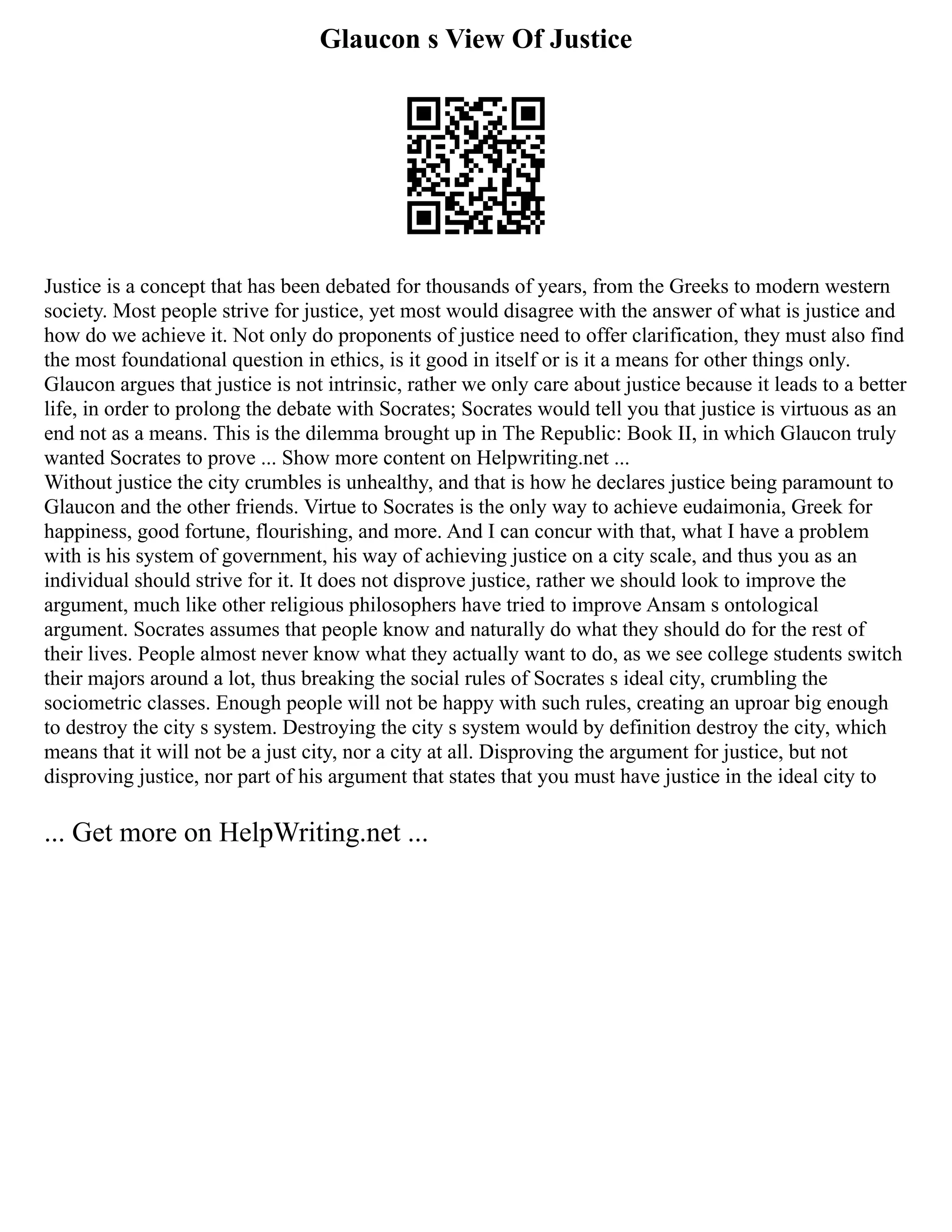 Glaucon s View Of Justice
Justice is a concept that has been debated for thousands of years, from the Greeks to modern western
society. Most people strive for justice, yet most would disagree with the answer of what is justice and
how do we achieve it. Not only do proponents of justice need to offer clarification, they must also find
the most foundational question in ethics, is it good in itself or is it a means for other things only.
Glaucon argues that justice is not intrinsic, rather we only care about justice because it leads to a better
life, in order to prolong the debate with Socrates; Socrates would tell you that justice is virtuous as an
end not as a means. This is the dilemma brought up in The Republic: Book II, in which Glaucon truly
wanted Socrates to prove ... Show more content on Helpwriting.net ...
Without justice the city crumbles is unhealthy, and that is how he declares justice being paramount to
Glaucon and the other friends. Virtue to Socrates is the only way to achieve eudaimonia, Greek for
happiness, good fortune, flourishing, and more. And I can concur with that, what I have a problem
with is his system of government, his way of achieving justice on a city scale, and thus you as an
individual should strive for it. It does not disprove justice, rather we should look to improve the
argument, much like other religious philosophers have tried to improve Ansam s ontological
argument. Socrates assumes that people know and naturally do what they should do for the rest of
their lives. People almost never know what they actually want to do, as we see college students switch
their majors around a lot, thus breaking the social rules of Socrates s ideal city, crumbling the
sociometric classes. Enough people will not be happy with such rules, creating an uproar big enough
to destroy the city s system. Destroying the city s system would by definition destroy the city, which
means that it will not be a just city, nor a city at all. Disproving the argument for justice, but not
disproving justice, nor part of his argument that states that you must have justice in the ideal city to
... Get more on HelpWriting.net ...
 