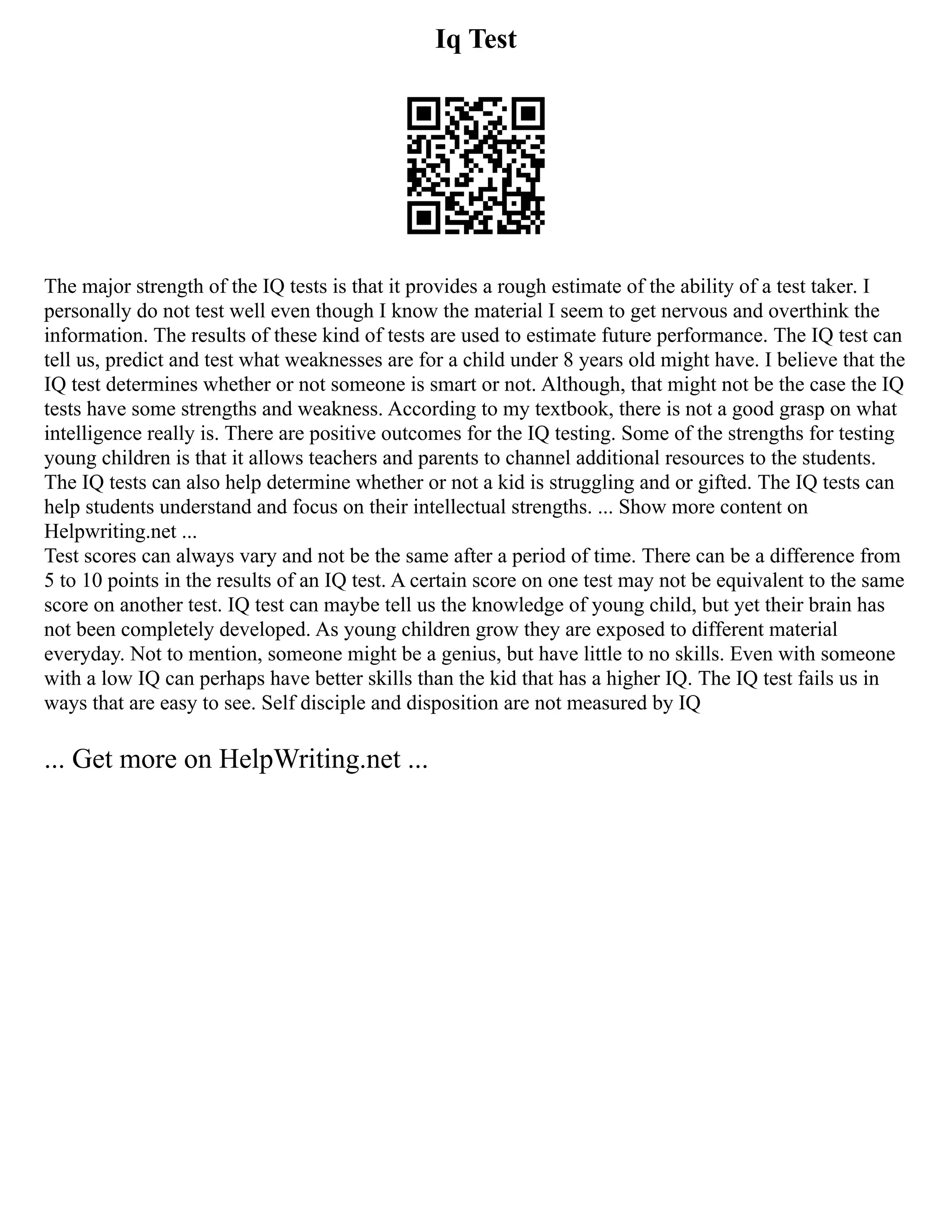 Iq Test
The major strength of the IQ tests is that it provides a rough estimate of the ability of a test taker. I
personally do not test well even though I know the material I seem to get nervous and overthink the
information. The results of these kind of tests are used to estimate future performance. The IQ test can
tell us, predict and test what weaknesses are for a child under 8 years old might have. I believe that the
IQ test determines whether or not someone is smart or not. Although, that might not be the case the IQ
tests have some strengths and weakness. According to my textbook, there is not a good grasp on what
intelligence really is. There are positive outcomes for the IQ testing. Some of the strengths for testing
young children is that it allows teachers and parents to channel additional resources to the students.
The IQ tests can also help determine whether or not a kid is struggling and or gifted. The IQ tests can
help students understand and focus on their intellectual strengths. ... Show more content on
Helpwriting.net ...
Test scores can always vary and not be the same after a period of time. There can be a difference from
5 to 10 points in the results of an IQ test. A certain score on one test may not be equivalent to the same
score on another test. IQ test can maybe tell us the knowledge of young child, but yet their brain has
not been completely developed. As young children grow they are exposed to different material
everyday. Not to mention, someone might be a genius, but have little to no skills. Even with someone
with a low IQ can perhaps have better skills than the kid that has a higher IQ. The IQ test fails us in
ways that are easy to see. Self disciple and disposition are not measured by IQ
... Get more on HelpWriting.net ...
 