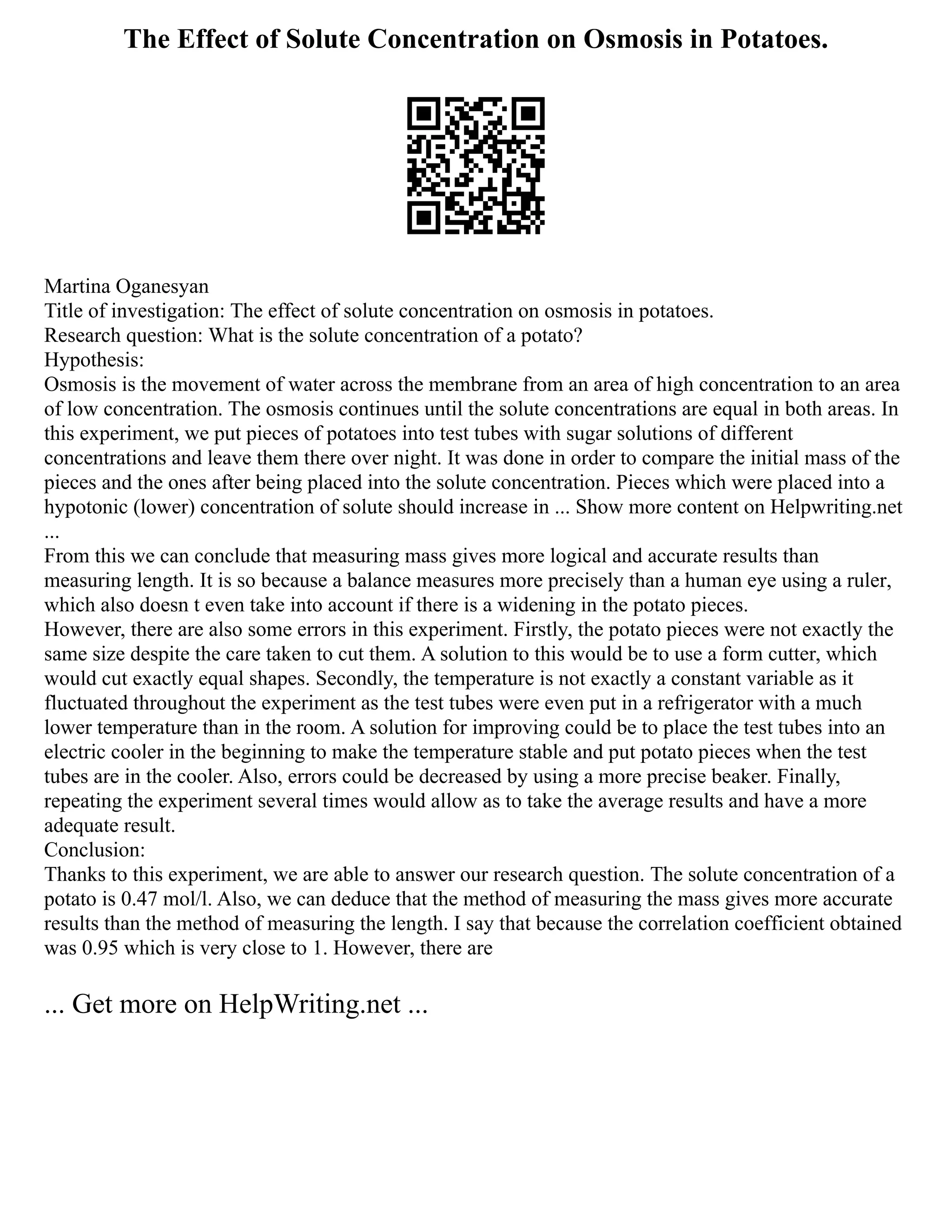 The Effect of Solute Concentration on Osmosis in Potatoes.
Martina Oganesyan
Title of investigation: The effect of solute concentration on osmosis in potatoes.
Research question: What is the solute concentration of a potato?
Hypothesis:
Osmosis is the movement of water across the membrane from an area of high concentration to an area
of low concentration. The osmosis continues until the solute concentrations are equal in both areas. In
this experiment, we put pieces of potatoes into test tubes with sugar solutions of different
concentrations and leave them there over night. It was done in order to compare the initial mass of the
pieces and the ones after being placed into the solute concentration. Pieces which were placed into a
hypotonic (lower) concentration of solute should increase in ... Show more content on Helpwriting.net
...
From this we can conclude that measuring mass gives more logical and accurate results than
measuring length. It is so because a balance measures more precisely than a human eye using a ruler,
which also doesn t even take into account if there is a widening in the potato pieces.
However, there are also some errors in this experiment. Firstly, the potato pieces were not exactly the
same size despite the care taken to cut them. A solution to this would be to use a form cutter, which
would cut exactly equal shapes. Secondly, the temperature is not exactly a constant variable as it
fluctuated throughout the experiment as the test tubes were even put in a refrigerator with a much
lower temperature than in the room. A solution for improving could be to place the test tubes into an
electric cooler in the beginning to make the temperature stable and put potato pieces when the test
tubes are in the cooler. Also, errors could be decreased by using a more precise beaker. Finally,
repeating the experiment several times would allow as to take the average results and have a more
adequate result.
Conclusion:
Thanks to this experiment, we are able to answer our research question. The solute concentration of a
potato is 0.47 mol/l. Also, we can deduce that the method of measuring the mass gives more accurate
results than the method of measuring the length. I say that because the correlation coefficient obtained
was 0.95 which is very close to 1. However, there are
... Get more on HelpWriting.net ...
 