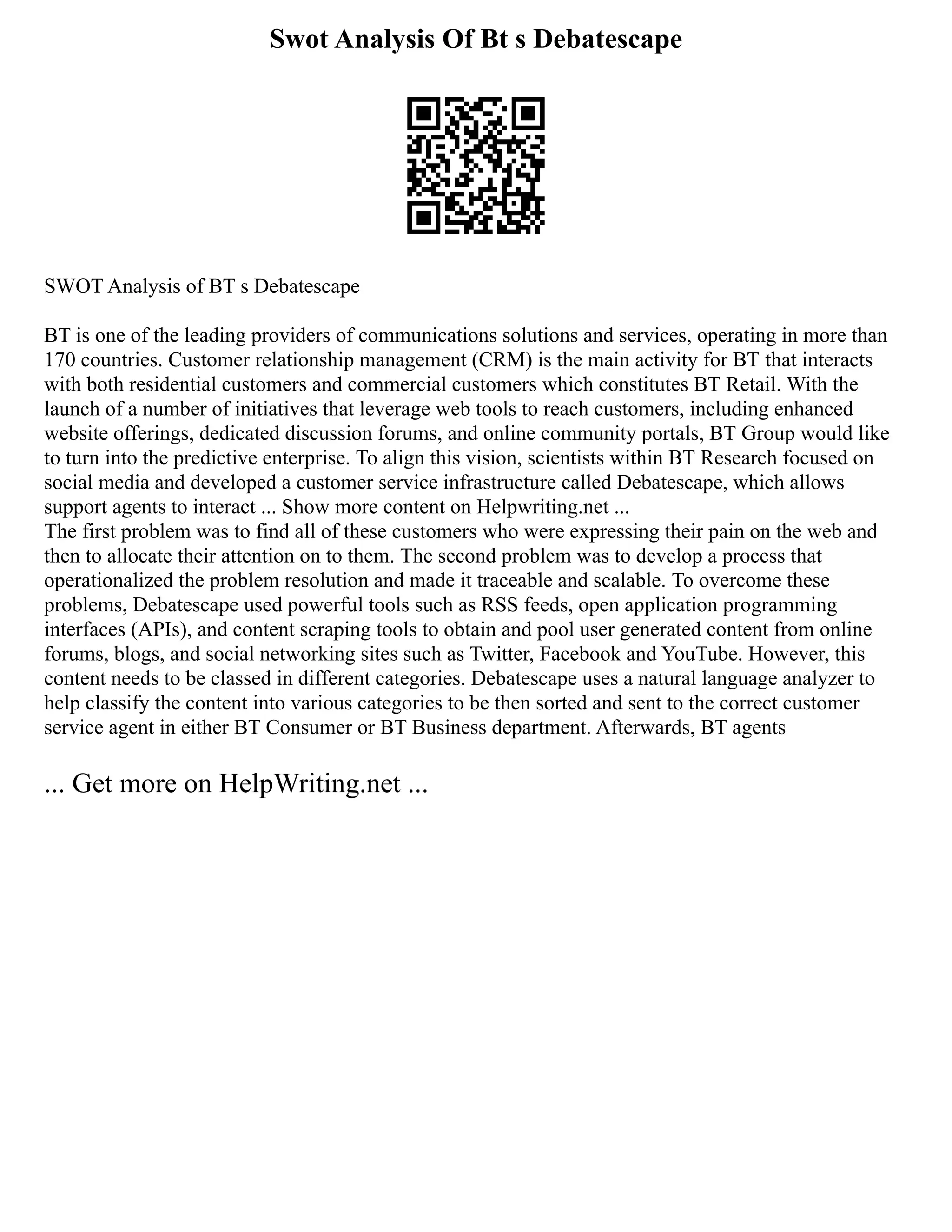 Swot Analysis Of Bt s Debatescape
SWOT Analysis of BT s Debatescape
BT is one of the leading providers of communications solutions and services, operating in more than
170 countries. Customer relationship management (CRM) is the main activity for BT that interacts
with both residential customers and commercial customers which constitutes BT Retail. With the
launch of a number of initiatives that leverage web tools to reach customers, including enhanced
website offerings, dedicated discussion forums, and online community portals, BT Group would like
to turn into the predictive enterprise. To align this vision, scientists within BT Research focused on
social media and developed a customer service infrastructure called Debatescape, which allows
support agents to interact ... Show more content on Helpwriting.net ...
The first problem was to find all of these customers who were expressing their pain on the web and
then to allocate their attention on to them. The second problem was to develop a process that
operationalized the problem resolution and made it traceable and scalable. To overcome these
problems, Debatescape used powerful tools such as RSS feeds, open application programming
interfaces (APIs), and content scraping tools to obtain and pool user generated content from online
forums, blogs, and social networking sites such as Twitter, Facebook and YouTube. However, this
content needs to be classed in different categories. Debatescape uses a natural language analyzer to
help classify the content into various categories to be then sorted and sent to the correct customer
service agent in either BT Consumer or BT Business department. Afterwards, BT agents
... Get more on HelpWriting.net ...
 