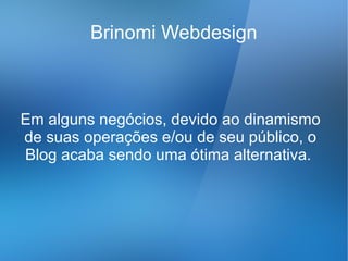 Brinomi Webdesign



Em alguns negócios, devido ao dinamismo
de suas operações e/ou de seu público, o
Blog acaba sendo uma ótima alternativa.
 