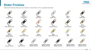 29
[E*]
Enamel Painted
[EF*]
Matte Enamel
[EM V*] (#703)
Metallic Enamel
[EM R*] (#744)
Metallic Enamel
[EM J*] (#770)
Metallic Enamel
[EM B*] (#765)
Metallic Enamel
[EM G*] (#701)
Metallic Enamel
Slider Finishes
Standard finishes that can be made in more than 2 of our global factories.
[IM*]
Super Light
Antique Brass
[V7*]
Matte Black Silver
[H3*]
Antique Silver
[FQ*]
Matte Rose Gold
[X6*]
Black Oxides
[H1*]
Dark Antique
Silver
[KQ*]
Rose Gold
[RL*]
Bright Copper
[HC5*]
Dark Silver
[GS*]
Matte Yellow Gold
[X*]
Antique Copper
[C6*]
Matte Silver
[O*]
Gold
[I*]
Antique Brass
[C5*]
Silver
[OJ*]
Jeans Gold
[IF*]
Light Antique
Brass
[Ｖ3*]
Black Silver
 