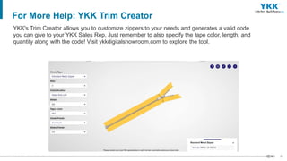 31
For More Help: YKK Trim Creator
YKK's Trim Creator allows you to customize zippers to your needs and generates a valid code
you can give to your YKK Sales Rep. Just remember to also specify the tape color, length, and
quantity along with the code! Visit ykkdigitalshowroom.com to explore the tool.
 