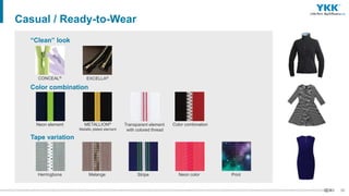 35
Casual / Ready-to-Wear
CONCEAL® EXCELLA®
“Clean” look
Neon element METALLION®
Metallic plated element
Transparent element
with colored thread
Color combination
Color combination
Herringbone Melange Stripe
Tape variation
Neon color Print
 