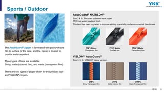 36
The AquaGuard® zipper is laminated with polyurethane
film to surface of the tape, and the zipper is treated to
provide water repellent.
Three types of tape are available:
Shiny, matte (colored film), and matte (transparent film).
There are two types of zipper chain for this product：coil
and VISLON® zippers.
Sports / Outdoor
[T8*] Shiny
Transparent film
AquaGuard® NATULON®
Size 3 & 5. Recycled polyester tape zipper
PFC-free water repellent finish
This item has been upgraded to improve sliding, operability, and environmental friendliness.
[T9*] Matte
Colored film
[T10*] Matte
Transparent film
[T8*]
Shiny Transparent film
VISLON® AquaGuard®
Size 3, 5, 8. VISLON® zipper version.
[T9*]
Matte Colored film
[T10*]
Matte Transparent film
 