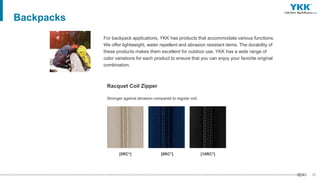 37
Backpacks
For backpack applications, YKK has products that accommodate various functions.
We offer lightweight, water repellent and abrasion resistant items. The durability of
these products makes them excellent for outdoor use. YKK has a wide range of
color variations for each product to ensure that you can enjoy your favorite original
combination.
Stronger against abrasion compared to regular coil.
Racquet Coil Zipper
[5RC*] [8RC*] [10RC*]
 