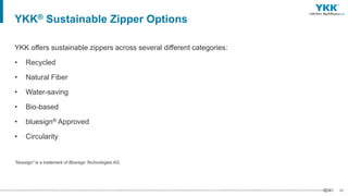 42
YKK offers sustainable zippers across several different categories:
• Recycled
• Natural Fiber
• Water-saving
• Bio-based
• bluesign® Approved
• Circularity
"bluesign" is a trademark of Bluesign Technologies AG.
YKK® Sustainable Zipper Options
 