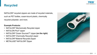 43
NATULON® recycled zippers are made of recycled materials,
such as PET bottles, ocean-bound plastic, chemically
recycled polyester, and more.
Example Products:
• NATULON® Mechanically Recycled zipper
• NATULON Plus® zipper
• NATULON® Ocean Sourced™ zipper (on the right)
• NATULON® Chemically Recycled zipper
• NATULON® Material Recycled Zipper
• METALUXE® NATULON® Zipper
Recycled
 