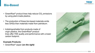 47
• GreenRise® product lines help reduce CO2 emissions
by using plant-made plastics.
• The production of these bio-based materials emits
less GHGs than materials made from petroleum.
• Indistinguishable from products made of
virgin plastics, the GreenRise® product
lines offer YKK quality and performance with a lower
carbon footprint.
Example Products:
• GreenRise® zipper (on the right)
Bio-Based
 