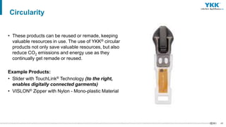 48
• These products can be reused or remade, keeping
valuable resources in use. The use of YKK® circular
products not only save valuable resources, but also
reduce CO2 emissions and energy use as they
continually get remade or reused.
Example Products:
• Slider with TouchLink® Technology (to the right,
enables digitally connected garments)
• VISLON® Zipper with Nylon - Mono-plastic Material
Circularity
 