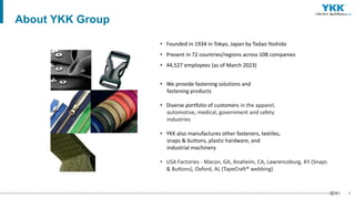 5
• Founded in 1934 in Tokyo, Japan by Tadao Yoshida
• Present in 72 countries/regions across 108 companies
• 44,527 employees (as of March 2023)
• We provide fastening solutions and
fastening products
• Diverse portfolio of customers in the apparel,
automotive, medical, government and safety
industries
• YKK also manufactures other fasteners, textiles,
snaps & buttons, plastic hardware, and
industrial machinery
• USA Factories - Macon, GA, Anaheim, CA, Lawrenceburg, KY (Snaps
& Buttons), Oxford, AL (TapeCraft® webbing)
About YKK Group
 