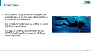 52
• YKK Americas Group manufactures airtight and
watertight zippers for dive suits, waterproof shoes,
survival suits and space suits.
• Our PROSEAL® zippers are UL certified for use in
SOLAS suit applications.
• Our zippers used in personal flotation devices
(“PFDs”) are UL certified to meet the US Coast
Guard regulations.
Immersion
 