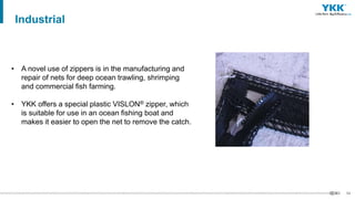 54
• A novel use of zippers is in the manufacturing and
repair of nets for deep ocean trawling, shrimping
and commercial fish farming.
• YKK offers a special plastic VISLON® zipper, which
is suitable for use in an ocean fishing boat and
makes it easier to open the net to remove the catch.
Industrial
 