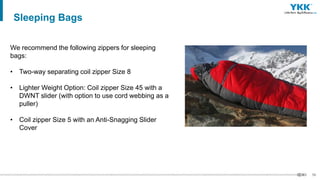 56
We recommend the following zippers for sleeping
bags:
• Two-way separating coil zipper Size 8
• Lighter Weight Option: Coil zipper Size 45 with a
DWNT slider (with option to use cord webbing as a
puller)
• Coil zipper Size 5 with an Anti-Snagging Slider
Cover
Sleeping Bags
 