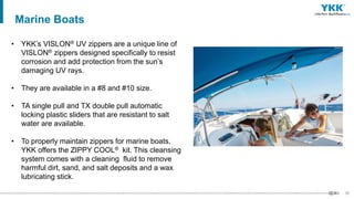 57
• YKK’s VISLON® UV zippers are a unique line of
VISLON® zippers designed specifically to resist
corrosion and add protection from the sun’s
damaging UV rays.
• They are available in a #8 and #10 size.
• TA single pull and TX double pull automatic
locking plastic sliders that are resistant to salt
water are available.
• To properly maintain zippers for marine boats,
YKK offers the ZIPPY COOL® kit. This cleansing
system comes with a cleaning fluid to remove
harmful dirt, sand, and salt deposits and a wax
lubricating stick.
Marine Boats
 