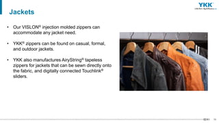 58
• Our VISLON® injection molded zippers can
accommodate any jacket need.
• YKK® zippers can be found on casual, formal,
and outdoor jackets.
• YKK also manufactures AiryString® tapeless
zippers for jackets that can be sewn directly onto
the fabric, and digitally connected Touchlink®
sliders.
Jackets
 