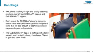 59
• YKK offers a variety of high-end luxury fastening
products, namely our EXCELLA® zippers and
EVERBRIGHT® zippers.
• Each one of the EXCELLA® zipper’s elements
(teeth) have been polished to provide an opulent
shine that will add a touch of sophistication and
elegance to your end products.
• The EVERBRIGHT® zipper is highly polished and
smooth, and perfect for luxury handbags. Offered
in gold and silver finish.
Handbags
 