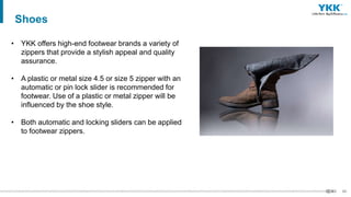 60
• YKK offers high-end footwear brands a variety of
zippers that provide a stylish appeal and quality
assurance.
• A plastic or metal size 4.5 or size 5 zipper with an
automatic or pin lock slider is recommended for
footwear. Use of a plastic or metal zipper will be
influenced by the shoe style.
• Both automatic and locking sliders can be applied
to footwear zippers.
Shoes
 