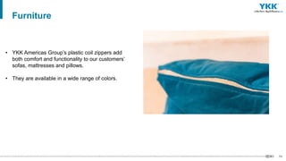 64
• YKK Americas Group’s plastic coil zippers add
both comfort and functionality to our customers’
sofas, mattresses and pillows.
• They are available in a wide range of colors.
Furniture
 
