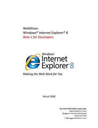 WebSlices:
Windows® Internet Explorer® 8
Beta 1 for Developers




Making the Web Work for You




             March 2008



                          For more information, press only:
                                      Rapid Response Team
                             Waggener Edstrom Worldwide
                                            (503) 443-7070
                               rrt@waggeneredstrom.com
 