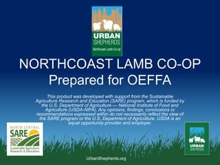 UrbanShepherds.org
NORTHCOAST LAMB CO-OP
Prepared for OEFFA
This product was developed with support from the Sustainable
Agriculture Research and Education (SARE) program, which is funded by
the U.S. Department of Agriculture — National Institute of Food and
Agriculture (USDA-NIFA). Any opinions, findings, conclusions or
recommendations expressed within do not necessarily reflect the view of
the SARE program or the U.S. Department of Agriculture. USDA is an
equal opportunity provider and employer.
 