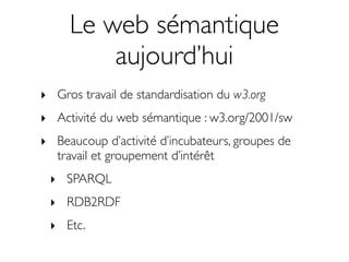 Le web sémantique
         aujourd’hui
‣ Gros travail de standardisation du w3.org
‣ Activité du web sémantique : w3.org/2001/sw
‣ Beaucoup d’activité d’incubateurs, groupes de
  travail et groupement d’intérêt
 ‣ SPARQL
 ‣ RDB2RDF
 ‣ Etc.
 