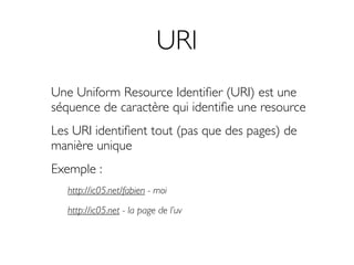 URI
Une Uniform Resource Identiﬁer (URI) est une
séquence de caractère qui identiﬁe une resource
Les URI identiﬁent tout (pas que des pages) de
manière unique
Exemple :
   http://ic05.net/fabien - moi

   http://ic05.net - la page de l’uv
 