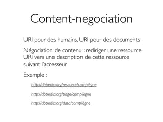 Content-negociation
URI pour des humains, URI pour des documents
Négociation de contenu : rediriger une ressource
URI vers une description de cette ressource
suivant l’accesseur
Exemple :
   http://dbpedia.org/resource/compiègne

   http://dbpedia.org/page/compiègne

   http://dbpedia.org/data/compiègne
 