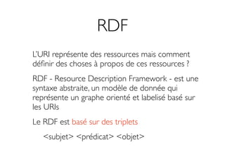 RDF
L’URI représente des ressources mais comment
déﬁnir des choses à propos de ces ressources ?
RDF - Resource Description Framework - est une
syntaxe abstraite, un modèle de donnée qui
représente un graphe orienté et labelisé basé sur
les URIs
Le RDF est basé sur des triplets
   <subjet> <prédicat> <objet>
 