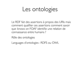 Les ontologies
Le RDF fait des assertions à propos des URIs mais
comment qualiﬁer ces assertions comment savoir
que :knows on FOAF identiﬁe une relation de
connaissance entre humains ?
Rôle des ontologies
Languages d’ontologies : RDFS ou OWL
 