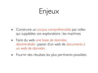 Enjeux

‣ Construire un corpus compréhensible par celles
  qui suppléées vos explorations : les machines
‣ Faire du web une base de données
  décentralisée : passer d’un web de documents à
  un web de données
‣ Fournir des résultats les plus pertinents possibles
 