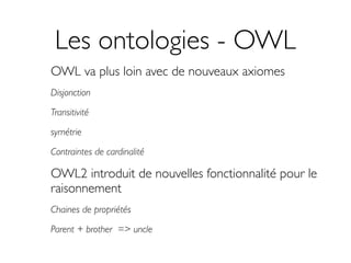 Les ontologies - OWL
OWL va plus loin avec de nouveaux axiomes
Disjonction

Transitivité

symétrie

Contraintes de cardinalité

OWL2 introduit de nouvelles fonctionnalité pour le
raisonnement
Chaines de propriétés

Parent + brother => uncle
 