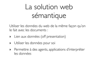 La solution web
            sémantique
Utiliser les données du web de la même façon qu’on
le fait avec les documents :
‣ Lien aux données (off presentation)
‣ Utiliser les données pour soi
‣ Permettre à des agents, applications d’interpréter
  les données
 