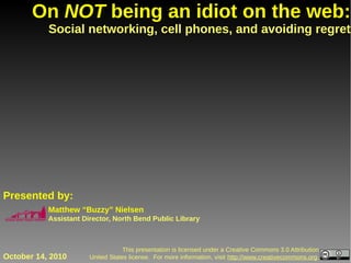 On NOT being an idiot on the web:
           Social networking, cell phones, and avoiding regret




Presented by:
           Matthew “Buzzy” Nielsen
           Assistant Director, North Bend Public Library



                                   This presentation is licensed under a Creative Commons 3.0 Attribution
October 14, 2010       United States license. For more information, visit http://www.creativecommons.org.
 