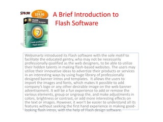 A Brief Introduction to
                  Flash Software



Websmartz introduced its Flash software with the sole motif to
facilitate the educated gentry, who may not be necessarily
professionally qualified as the web designers, to be able to utilize
their hidden talents in making flash-based websites. The users may
utilize their innovative ideas to advertize their products or services
in an interesting ways by using huge library of professionally
designed banner intros and templates. It allows the users to
import the images and fonts, which makes it possible to add
company’s logo or any other desirable image on the web banner
advertisement. It will be a fun experience to add or remove the
various elements, group or ungroup the, and make adjustments in
colors, brightness or contrast, or add more interesting effects on
the text or images. However, it won’t be easier to understand all its
features without seeking the first hand experience in making good-
looking flash intros, with the help of Flash design software.
 